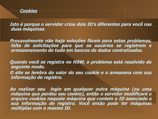 Cookies Isto é porque o servidor criou dois ID’s diferentes para você nas duas máquinas.  Provavelmente não haja soluções fáceis para estes problemas, falta de solicitações para que os usuários se registrem e armazenamento de tudo em bancos de dados centralizados.  Quando você se registra no HSW, o problema está resolvido do seguinte modo.  O site se lembra do valor do seu cookie e o armazena com sua informação de registro.  Ao realizar seu  login em qualquer outra máquina (ou uma máquina que perdeu seu cookie), então o servidor modificará o arquivo cookies naquela máquina que contem o ID associado a sua informação de registro. Você então pode ter máquinas múltiplas com o mesmo ID.  