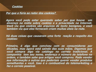 Cookies Por que a fúria ao redor dos cookies?  Agora você pode estar querendo saber por que houve  um alvoroço na mídia sobre cookies e a privacidade na Internet. Você viu que cookies são arquivos de texto benignos, e você também viu que eles fornecem criam muitas úteis na rede.  Há duas coisas que causaram uma forte  reação a respeito dos cookies:  Primeiro, é algo que conviveu com os consumidores por décadas, mas agora está saindo das suas mãos. Digamos que você compra algo via catálogo no correio tradicional. A companhia  tem seu nome, endereço e número de telefone na ordem, e também sabe que artigos você comprou. Pode vender sua informação a outros que poderiam querer vender produtos semelhantes a você. Isso é o combustível do telemarketing e faz o correio possível.  