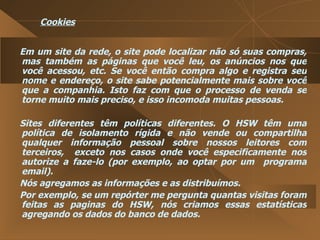 Cookies Em um site da rede, o site pode localizar não só suas compras, mas também as páginas que você leu, os anúncios nos que você acessou, etc. Se você então compra algo e registra seu nome e endereço, o site sabe potencialmente mais sobre você que a companhia. Isto faz com que o processo de venda se torne muito mais preciso, e isso incomoda muitas pessoas.  Sites diferentes têm políticas diferentes. O HSW têm uma política de isolamento rígida e não vende ou compartilha qualquer informação pessoal sobre nossos leitores com terceiros,  exceto nos casos onde você especificamente nos autorize a faze-lo (por exemplo, ao optar por um  programa email).  Nós agregamos as informações e as distribuímos.  Por exemplo, se um repórter me pergunta quantas visitas foram feitas as paginas do HSW, nós criamos essas estatísticas agregando os dados do banco de dados.  