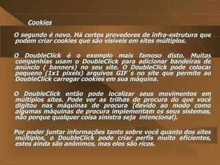 Cookies O segundo é novo. Há certos provedores de infra-estrutura que podem criar cookies que são visíveis em sites múltiplos.  O DoubleClick é o exemplo mais famoso disto. Muitas companhias usam o DoubleClick para adicionar bandeiras de anúncio ( banners) no seu site. O DoubleClick pode colocar pequeno (1x1 pixels) arquivos GIF´s no site que permite ao DoubleClick carregar cookies em sua máquina.  O DoubleClick então pode localizar seus movimentos em múltiplos sites. Pode ver as trilhas de procura do que você digitou nas máquinas de procura (devido ao modo como algumas máquinas de procura implementam os seus sistemas, não porque qualquer coisa sinistra seja  intencional).  Por poder juntar informações tanto sobre você quanto dos sites múltiplos, o DoubleClick pode criar perfis muito eficientes, estes ainda são anônimos, mas eles são ricos.  