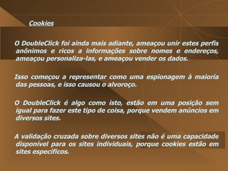 Cookies O DoubleClick foi ainda mais adiante, ameaçou unir estes perfis anônimos e ricos a informações sobre nomes e endereços, ameaçou personaliza-las, e ameaçou vender os dados.  Isso começou a representar como uma espionagem à maioria das pessoas, e isso causou o alvoroço.  O DoubleClick é algo como isto, estão em uma posição sem igual para fazer este tipo de coisa, porque vendem anúncios em diversos sites.  A validação cruzada sobre diversos sites não é uma capacidade disponível para os sites individuais, porque cookies estão em sites específicos.  
