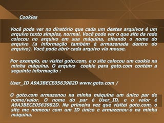 Cookies Você pode ver no diretório que cada um destes arquivos é um arquivo texto simples, normal. Você pode ver o que site da rede colocou no arquivo em sua máquina, olhando o nome do arquivo (a informação também é armazenada dentro do arquivo). Você pode abrir cada arquivo via mouse.  Por exemplo, eu visitei goto.com, e o site colocou um cookie na minha máquina. O arquivo  cookie para goto.com contém a seguinte informação :  User_ID A9A3BECE0563982D www.goto.com /  O goto.com armazenou na minha máquina um único par de nome/valor. O nome do par é User_ID, e o valor é A9A3BECE0563982D. Na primeira vez que visitei goto.com, o site me nomeou com um ID único e armazenou-o na minha máquina.  