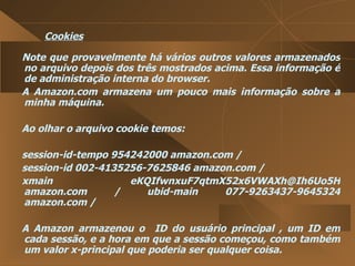 Cookies Note que provavelmente há vários outros valores armazenados no arquivo depois dos três mostrados acima. Essa informação é de administração interna do browser.  A Amazon.com armazena um pouco mais informação sobre a minha máquina.  Ao olhar o arquivo cookie temos:  session-id-tempo 954242000 amazon.com /  session-id 002-4135256-7625846 amazon.com /  xmain  eKQIfwnxuF7qtmX52x6VWAXh@Ih6Uo5H amazon.com / ubid-main 077-9263437-9645324 amazon.com /  A Amazon armazenou o  ID do usuário principal , um ID em cada sessão, e a hora em que a sessão começou, como também um valor x-principal que poderia ser qualquer coisa.  