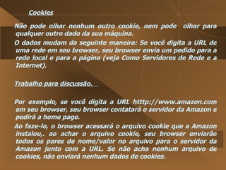 Cookies Não pode olhar nenhum outro cookie, nem pode  olhar para qualquer outro dado da sua máquina.  O dados mudam da seguinte maneira: Se você digita a URL de uma rede em seu browser, seu browser envia um pedido para a rede local e para a página (veja Como Servidores de Rede e a Internet).  Trabalho para discussão.  Por exemplo, se você digita a URL htttp://www.amazon.com em seu browser, seu browser contatará o servidor da Amazon e pedirá a home page.  Ao faze-lo, o browser acessará o arquivo cookie que a Amazon instalou,. ao achar o arquivo cookie, seu browser enviarão todos os pares de nome/valor no arquivo para o servidor da Amazon junto com a URL. Se não acha nenhum arquivo de cookies, não enviará nenhum dados de cookies.  