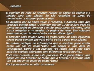 Cookies O servidor de rede da Amazon recebe os dados do cookie e o pedido para uma página. Se são recebidos os pares de nome/valor, a Amazon pode usa-los.  Se nenhum par de nome-valor é recebido, a Amazon sabe que você não visitou antes. O servidor cria um ID novo para você no banco de dados da Amazon e então envia pares de nome/valor a sua máquina e no header da página de rede. Sua máquina armazena o par de nome/valor em seu disco rígido.  O servidor pode mudar pares de nome/valor ou pode adicionar novos pares sempre que você visita o site e peça uma página.  Há outros pedaços de informação que o servidor pode enviar como um par de nome/valor. Um destes é uma data de vencimento. Outro é um caminho (de forma que o site pode associar cookies diferentes com diferentes locais do site).  Você tem controle sobre este processo. Você pode definir uma opção em seu browser de forma que o browser o informa toda vez um site envia pares de nome/valor.  Você pode aceitar ou não, os valores.  