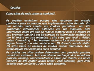 Cookies Como sites de rede usam os cookies?  Os cookies evoluíram porque eles resolvem um grande problema para as pessoas que implementam sites de rede. Em um sentido mais amplo, um cookies permitem  um site armazenar informações estáticas em sua máquina. Esta informação deixa um site da rede se lembrar qual é o estado do seu browser. Um ID é um bit simples de informação estática, se um ID existe em sua máquina, o site sabe que você o visitou antes. O estado é, " Seu browser visitou o local pelo menos por algum tempo", e o site conhece seu ID durante aquela visita. Os sites usam os cookies de muitos modos diferentes. Aqui estão alguns dos exemplos mais comuns:  Os cookies nos sites podem determinar com precisão quantos usuários o visitaram. Isto é mostrado em função dos servidores proxies, caching, concentradores e assim por diante, é a única maneira do site contar visitas feitas , com precisão,  para criar cookies com um único ID para cada visitante.  