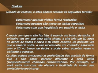 Cookies Usando os cookies, o sites podem realizar as seguintes tarefas:  Determinar quantas visitas forma realizadas  Determine quantos são novas ou visitas repetidas  Determine com que freqüência um usuário o visita  O modo com que o site faz isto, é usando um banco de dados. A primeira vez em que uma visita chega, o site cria um ID novo no banco de dados e envia o ID como cookies. Da próxima vez que o usuário volta, o site incrementa um contador associado com o ID no banco de dados e pode saber quantas vezes o visitante o acessou.  Os sites podem armazenar as preferências dos usuário de forma que o site possa parecer diferente a cada visita (freqüentemente chamado customization). Por exemplo, se você visita msn.com, ele oferece a facilidade de mudar seu conteúdo/layout/cores.  