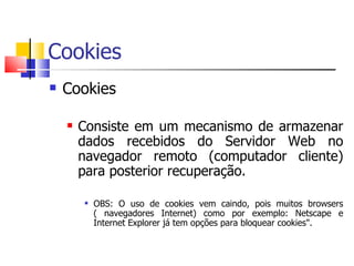 Cookies Cookies  Consiste em um mecanismo de armazenar dados recebidos do Servidor Web no navegador remoto (computador cliente) para posterior recuperação. OBS: O uso de cookies vem caindo, pois muitos browsers ( navegadores Internet) como por exemplo: Netscape e Internet Explorer já tem opções para bloquear cookies".  