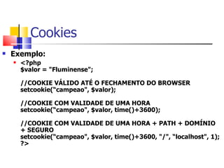 Cookies Exemplo: <?php $valor = "Fluminense"; //COOKIE VÁLIDO ATÉ O FECHAMENTO DO BROWSER setcookie(“campeao", $valor); //COOKIE COM VALIDADE DE UMA HORA setcookie(“campeao", $valor, time()+3600); //COOKIE COM VALIDADE DE UMA HORA + PATH + DOMÍNIO + SEGURO setcookie(“campeao", $valor, time()+3600, "/", “localhost", 1);  ?>   