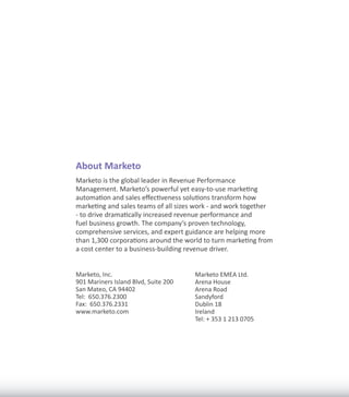 About Marketo
Marketo is the global leader in Revenue Performance
Management. Marketo’s powerful yet easy-to-use marketing
automation and sales effectiveness solutions transform how
marketing and sales teams of all sizes work - and work together
- to drive dramatically increased revenue performance and
fuel business growth. The company’s proven technology,
comprehensive services, and expert guidance are helping more
than 1,300 corporations around the world to turn marketing from
a cost center to a business-building revenue driver.


Marketo, Inc.                         Marketo EMEA Ltd.
901 Mariners Island Blvd, Suite 200   Arena House
San Mateo, CA 94402                   Arena Road
Tel: 650.376.2300                     Sandyford
Fax: 650.376.2331                     Dublin 18
www.marketo.com                       Ireland
                                      Tel: + 353 1 213 0705
 