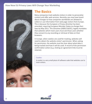 How New EU Privacy Laws Will Change Your Marketing

                          The Basics
                          Many companies track website visitors in order to personalize
                          content and offer web services. Recently, you may have heard
                          about changes to how companies worldwide are allowed to
                          collect or use information from web page visitors from Europe.
                          This is because the European e-Privacy directive has been
                          amended, requiring European Member States to change their
                          laws by May 2011. This Directive (2009/136/EC), legally mandates
                          that websites which track users must ask those users whether
                          they consent to any recording or retrieval of data on their
                          browsers.
                          In Europe, when cookies are used for tracking, websites will
                          need to obtain the website visitor’s permission. When asking
                          for permission, the website must be clear about what data is
                          being tracked and how it will be used. A record of the permission
                          confirmation action (e.g. clicking an agreement link) must be
                          retained.


                            Cookie:
                            A cookie is a very small piece of software code that websites use to
                            track visitors.




4
 