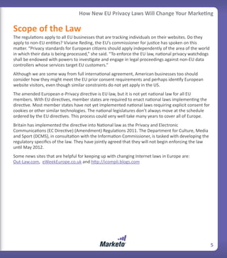How New EU Privacy Laws Will Change Your Marketing

Scope of the Law
The regulations apply to all EU businesses that are tracking individuals on their websites. Do they
apply to non-EU entities? Viviane Reding, the EU’s commissioner for justice has spoken on this
matter. “Privacy standards for European citizens should apply independently of the area of the world
in which their data is being processed,” she said. “To enforce the EU law, national privacy watchdogs
shall be endowed with powers to investigate and engage in legal proceedings against non-EU data
controllers whose services target EU customers.”
Although we are some way from full international agreement, American businesses too should
consider how they might meet the EU prior consent requirements and perhaps identify European
website visitors, even though similar constraints do not yet apply in the US.
The amended European e-Privacy directive is EU law, but it is not yet national law for all EU
members. With EU directives, member states are required to enact national laws implementing the
directive. Most member states have not yet implemented national laws requiring explicit consent for
cookies or other similar technologies. The national legislatures don’t always move at the schedule
ordered by the EU directives. This process could very well take many years to cover all of Europe.
Britain has implemented the directive into National law as the Privacy and Electronic
Communications (EC Directive) (Amendment) Regulations 2011. The Department for Culture, Media
and Sport (DCMS), in consultation with the Information Commissioner, is tasked with developing the
regulatory specifics of the law. They have jointly agreed that they will not begin enforcing the law
until May 2012.
Some news sites that are helpful for keeping up with changing Internet laws in Europe are:
Out-Law.com, eWeekEurope.co.uk and http://icompli.blogs.com




                                                                                                        5
 