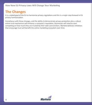How New EU Privacy Laws Will Change Your Marketing

The Changes
It is a stated goal of the EU to harmonize privacy regulations and this is a major step forward in EU
privacy harmonization.
Compliance with these changes, and the ability to demonstrate privacy protection plus a robust
online trust mechanism will enhance a company’s reputation. Businesses will need to start
competing on how much they are trusted by their web users/visitors. Marketo believes initiatives
that encourage trust will benefit the online marketing ecosystem over time.




6
 