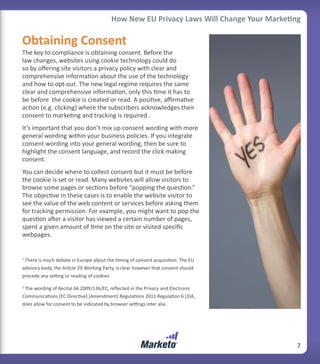 How New EU Privacy Laws Will Change Your Marketing

Obtaining Consent
The key to compliance is obtaining consent. Before the
law changes, websites using cookie technology could do
so by offering site visitors a privacy policy with clear and
comprehensive information about the use of the technology
and how to opt-out. The new legal regime requires the same
clear and comprehensive information, only this time it has to
be before the cookie is created or read. A positive, affirmative
action (e.g. clicking) where the subscribers acknowledges their
consent to marketing and tracking is required .
It’s important that you don’t mix up consent wording with more
general wording within your business policies. If you integrate
consent wording into your general wording, then be sure to
highlight the consent language, and record the click making
consent.
You can decide where to collect consent but it must be before
the cookie is set or read. Many websites will allow visitors to
browse some pages or sections before “popping the question.”
The objective in these cases is to enable the website visitor to
see the value of the web content or services before asking them
for tracking permission. For example, you might want to pop the
question after a visitor has viewed a certain number of pages,
spent a given amount of time on the site or visited specific
webpages.


1
 There is much debate in Europe about the timing of consent acquisition. The EU
advisory body, the Article 29 Working Party, is clear however that consent should
precede any setting or reading of cookies

2
 The wording of Recital 66 2009/136/EC, reflected in the Privacy and Electronic
Communications (EC Directive) (Amendment) Regulations 2011 Regulation 6 (3)A,
does allow for consent to be indicated by browser settings inter alia.




                                                                                           7
 