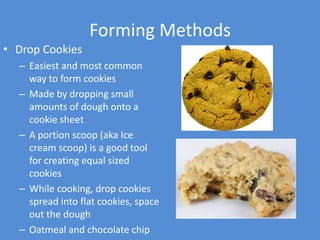 Forming Methods
• Drop Cookies
  – Easiest and most common
    way to form cookies
  – Made by dropping small
    amounts of dough onto a
    cookie sheet
  – A portion scoop (aka Ice
    cream scoop) is a good tool
    for creating equal sized
    cookies
  – While cooking, drop cookies
    spread into flat cookies, space
    out the dough
  – Oatmeal and chocolate chip
 