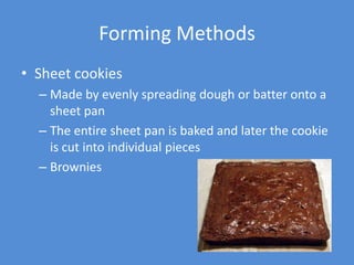 Forming Methods
• Sheet cookies
  – Made by evenly spreading dough or batter onto a
    sheet pan
  – The entire sheet pan is baked and later the cookie
    is cut into individual pieces
  – Brownies
 