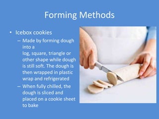 Forming Methods
• Icebox cookies
  – Made by forming dough
    into a
    log, square, triangle or
    other shape while dough
    is still soft. The dough is
    then wrapped in plastic
    wrap and refrigerated
  – When fully chilled, the
    dough is sliced and
    placed on a cookie sheet
    to bake
 