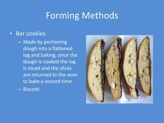Forming Methods
• Bar cookies
  – Made by portioning
    dough into a flattened
    log and baking, once the
    dough is cooked the log
    is sliced and the slices
    are returned to the oven
    to bake a second time
  – Biscotti
 