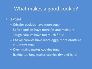 What makes a good cookie?
• Texture
  – Crispier cookies have more sugar
  – Softer cookies have more fat and moisture
  – Tough cookies have too much flour
  – Chewy cookies have more eggs, more moisture
    and more sugar
  – Over mixing makes cookies tough
  – Baking too long makes cookies dry and hard
 