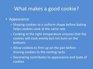 What makes a good cookie?
• Appearance
  – Shaping cookies to a uniform shape before baking
    helps cookies cook at the same rate
  – Cooking at the right temperature ensures that the
    cookies will cook evenly but not burn on the
    bottoms
  – Allow cookies to firm up on the pan before
    moving cookies to the cooling racks
  – Decorating contributes to appearance and taste of
    cookies
 