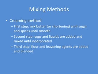 Mixing Methods
• Creaming method
  – First step: mix butter (or shortening) with sugar
    and spices until smooth
  – Second step: eggs and liquids are added and
    mixed until incorporated
  – Third step: flour and leavening agents are added
    and blended
 