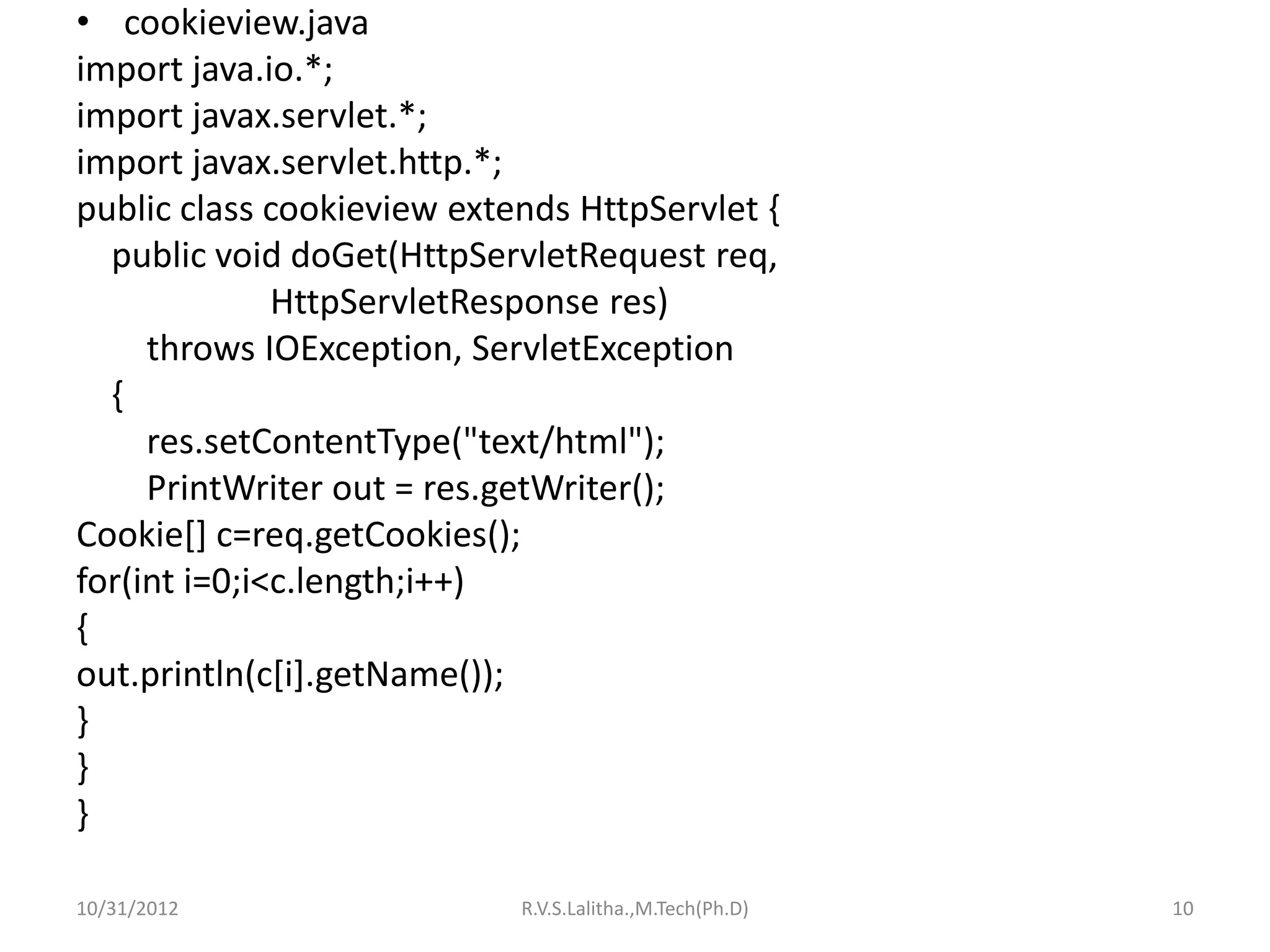 • cookieview.java
import java.io.*;
import javax.servlet.*;
import javax.servlet.http.*;
public class cookieview extends HttpServlet {
  public void doGet(HttpServletRequest req,
              HttpServletResponse res)
     throws IOException, ServletException
  {
     res.setContentType("text/html");
     PrintWriter out = res.getWriter();
Cookie[] c=req.getCookies();
for(int i=0;i<c.length;i++)
{
out.println(c[i].getName());
}
}
}

10/31/2012                  R.V.S.Lalitha.,M.Tech(Ph.D)   10
 
