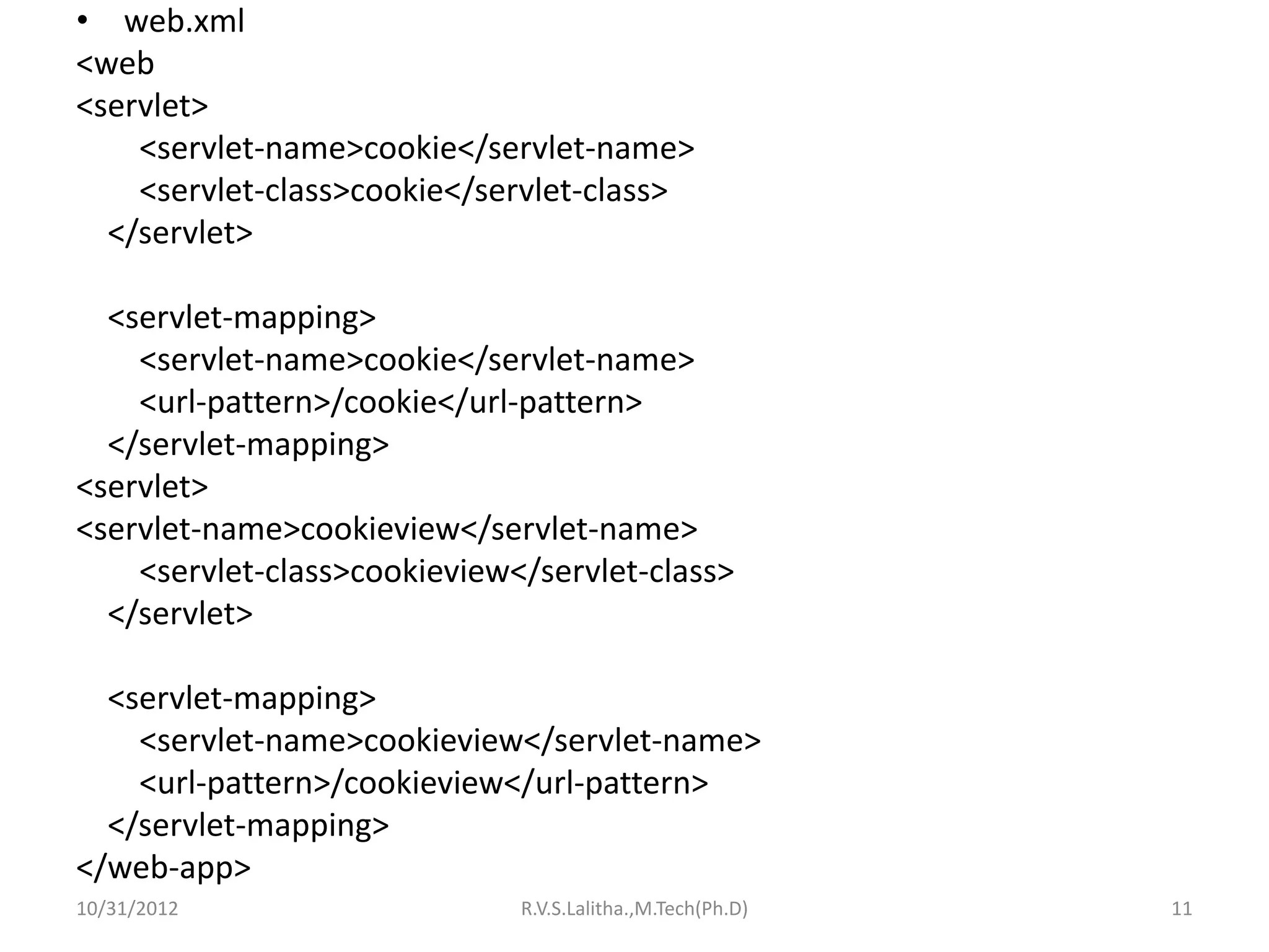 • web.xml
<web
<servlet>
    <servlet-name>cookie</servlet-name>
    <servlet-class>cookie</servlet-class>
  </servlet>

  <servlet-mapping>
    <servlet-name>cookie</servlet-name>
    <url-pattern>/cookie</url-pattern>
  </servlet-mapping>
<servlet>
<servlet-name>cookieview</servlet-name>
    <servlet-class>cookieview</servlet-class>
  </servlet>

  <servlet-mapping>
    <servlet-name>cookieview</servlet-name>
    <url-pattern>/cookieview</url-pattern>
  </servlet-mapping>
</web-app>
10/31/2012                    R.V.S.Lalitha.,M.Tech(Ph.D)   11
 