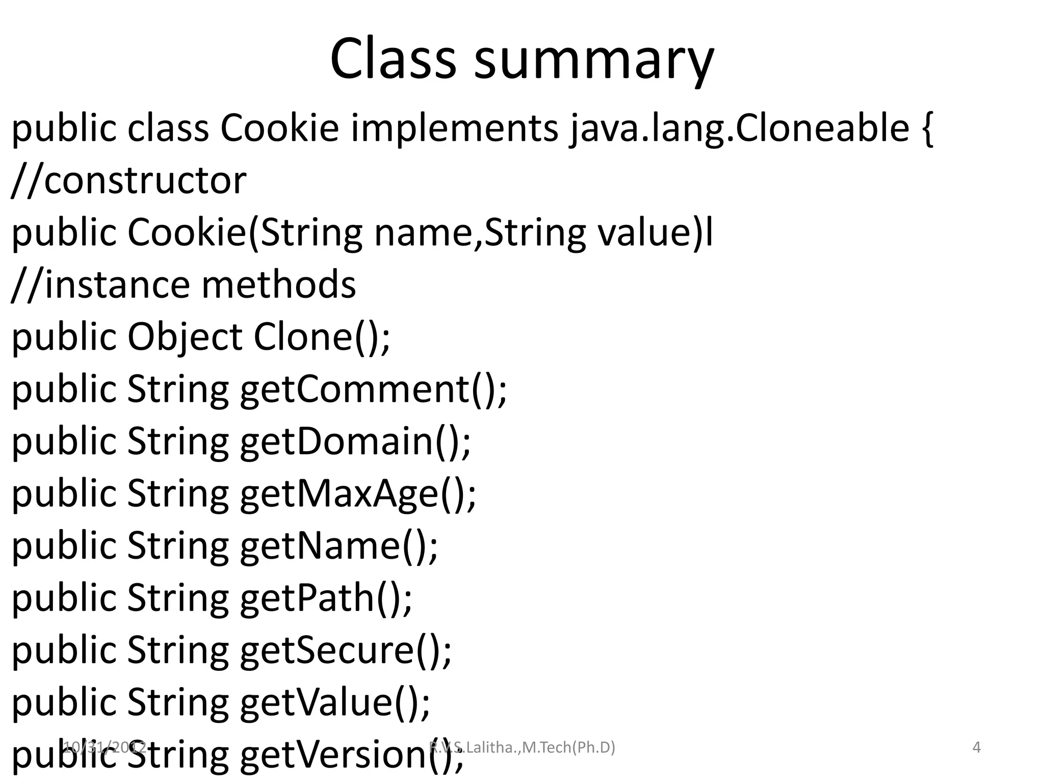 Class summary
public class Cookie implements java.lang.Cloneable {
//constructor
public Cookie(String name,String value)l
//instance methods
public Object Clone();
public String getComment();
public String getDomain();
public String getMaxAge();
public String getName();
public String getPath();
public String getSecure();
public String getValue();
public String getVersion();
  10/31/2012           R.V.S.Lalitha.,M.Tech(Ph.D)     4
 