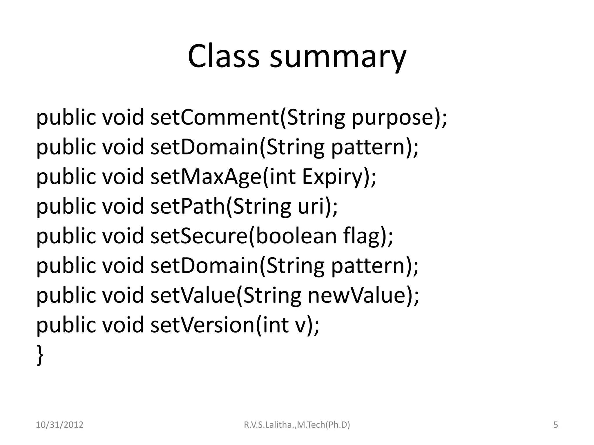 Class summary
public void setComment(String purpose);
public void setDomain(String pattern);
public void setMaxAge(int Expiry);
public void setPath(String uri);
public void setSecure(boolean flag);
public void setDomain(String pattern);
public void setValue(String newValue);
public void setVersion(int v);
}

10/31/2012         R.V.S.Lalitha.,M.Tech(Ph.D)   5
 