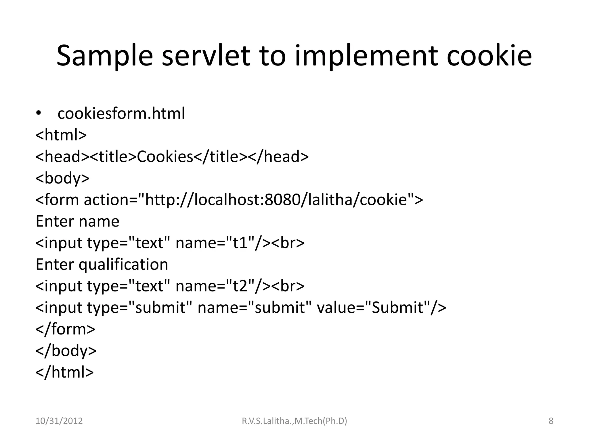 Sample servlet to implement cookie
• cookiesform.html
<html>
<head><title>Cookies</title></head>
<body>
<form action="http://localhost:8080/lalitha/cookie">
Enter name
<input type="text" name="t1"/><br>
Enter qualification
<input type="text" name="t2"/><br>
<input type="submit" name="submit" value="Submit"/>
</form>
</body>
</html>

10/31/2012                R.V.S.Lalitha.,M.Tech(Ph.D)   8
 