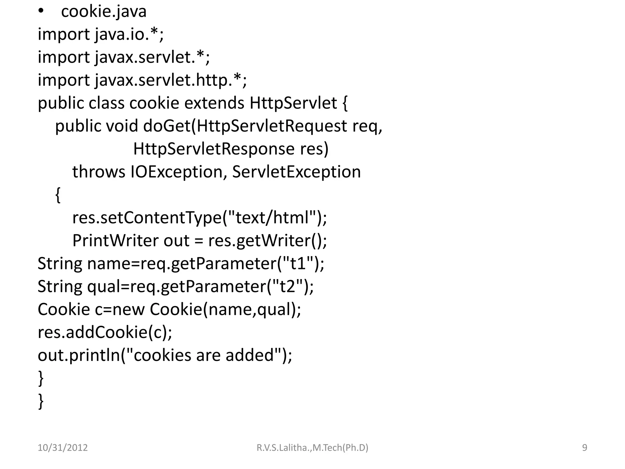 • cookie.java
import java.io.*;
import javax.servlet.*;
import javax.servlet.http.*;
public class cookie extends HttpServlet {
  public void doGet(HttpServletRequest req,
             HttpServletResponse res)
     throws IOException, ServletException
  {
     res.setContentType("text/html");
     PrintWriter out = res.getWriter();
String name=req.getParameter("t1");
String qual=req.getParameter("t2");
Cookie c=new Cookie(name,qual);
res.addCookie(c);
out.println("cookies are added");
}
}

10/31/2012                 R.V.S.Lalitha.,M.Tech(Ph.D)   9
 