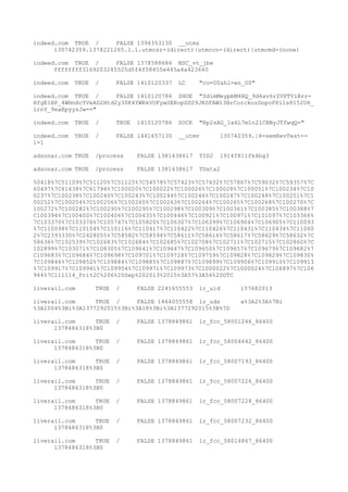 indeed.com TRUE / FALSE 1394353130 __utmz
130742359.1378221265.1.1.utmcsr=(direct)|utmccn=(direct)|utmcmd=(none)
indeed.com TRUE / FALSE 1378588686 NSC_vt_jbe
ffffffff3169203245525d5f4f58455e445a4a423660
indeed.com TRUE / FALSE 1410120337 LC "co=US&hl=en_US"
indeed.com TRUE / FALSE 1410120786 SHOE "SdimMeypbM4HQ_9d4av6rZVPTVlBrr-
HfgE1HP_4WHnHcYVeAD2Htd2y30K4YWRkVOFywSEKopDSS9JKSFAWl3BrCorckozDopoPPils8152U6_
lrnY_9eaEpyyzJw=="
indeed.com TRUE / TRUE 1410120786 SOCK "Rp2sAG_1x6L7m1n2lCBByJTfwqQ="
indeed.com TRUE / FALSE 1441657130 __utmv 130742359.|4=semRevTest=-
1=1
adsonar.com TRUE /process FALSE 1381438617 TID2 1914f811fk4bg3
adsonar.com TRUE /process FALSE 1381438617 TData2
50418%7C51109%7C51120%7C51125%7C54578%7C57423%7C57432%7C57867%7C59032%7C59357%7C
60497%7C61438%7C61794%7C100020%7C100022%7C100026%7C100028%7C100051%7C100234%7C10
0237%7C100238%7C100240%7C100243%7C100244%7C100246%7C100247%7C100248%7C100251%7C1
00252%7C100254%7C100256%7C100260%7C100263%7C100264%7C100265%7C100268%7C100270%7C
100272%7C100282%7C100290%7C100295%7C100298%7C100309%7C100361%7C100385%7C100388%7
C100394%7C100400%7C100406%7C100435%7C100446%7C100921%7C100971%7C101097%7C103366%
7C103370%7C103376%7C105747%7C105820%7C106307%7C106399%7C106904%7C106905%7C110093
%7C110098%7C110104%7C110116%7C110417%7C110422%7C110426%7C110431%7C110434%7C11060
2%7C2393330%7C2428055%7C58582%7C58594%7C58611%7C58616%7C58617%7C58629%7C58632%7C
58636%7C102539%7C102683%7C102684%7C102685%7C102708%7C102711%7C102715%7C102860%7C
102899%7C103071%7C108305%7C109641%7C109647%7C109650%7C109657%7C109679%7C109682%7
C109683%7C109684%7C109698%7C109701%7C109728%7C109759%7C109828%7C109829%7C109830%
7C109846%7C109852%7C109884%7C109885%7C109887%7C109899%7C109906%7C109910%7C109913
%7C109917%7C109941%7C109954%7C109971%7C109973%7C1000022%7C1000024%7C106897%7C106
944%7C111114_Fri%2C%206%20Sep%202013%2015%3A57%3A54%20UTC
liverail.com TRUE / FALSE 2241655553 lr_uid 157682013
liverail.com TRUE / FALSE 1464055558 lr_uds a%3A2%3A%7Bi
%3A1004%3Bi%3A1377292015%3Bi%3A18%3Bi%3A1377292015%3B%7D
liverail.com TRUE / FALSE 1378849861 lr_fcc_58001246_86400
1378486318%3B0
liverail.com TRUE / FALSE 1378849861 lr_fcc_58004642_86400
1378486318%3B0
liverail.com TRUE / FALSE 1378849861 lr_fcc_58007193_86400
1378486318%3B0
liverail.com TRUE / FALSE 1378849861 lr_fcc_58007226_86400
1378486318%3B0
liverail.com TRUE / FALSE 1378849861 lr_fcc_58007228_86400
1378486318%3B0
liverail.com TRUE / FALSE 1378849861 lr_fcc_58007232_86400
1378486318%3B0
liverail.com TRUE / FALSE 1378849861 lr_fcc_58014867_86400
1378486318%3B0
 