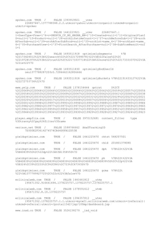spokeo.com TRUE / FALSE 1393919921 __utmz
226807647.1377788348.2.2.utmcsr=yahoo|utmccn=(organic)|utmcmd=organic|
utmctr=spokeo
spokeo.com TRUE / FALSE 1441223921 __utmv 226807647.|
1=UserType=Free=1^6=c=DNDPCH_CP_ND_HNSBB_HN=1^10=Created=null=1^11=OriginalPlanI
D=null=1^13=Product=null=1^26=srchLifetimeCount=1=1^27=srchBeforeSub=1=1^28=srch
AfterSub=null=1^29=srchAfterSubProd=null=1^33=srch1st=name_6=1^34=srchLast=name_
6=1^35=PurchaseView=1=1^37=FirstSearch_AfterPurchase=null=1^38=SubFromResult=nul
l=1
spokeo.com TRUE / FALSE 1693511918 optimizelySegments %7B
%22173424012%22%3A%22search%22%2C%22172990781%22%3A%22false%22%2C
%22197281970%22%3A%22true%22%2C%22173337718%22%3A%22none%22%2C%22173333370%22%3A
%22ie%22%7D
spokeo.com TRUE / FALSE 1693511830 optimizelyEndUserId
oeu1377788287203r0.7284462162806666
spokeo.com TRUE / FALSE 1693511918 optimizelyBuckets %7B%22191433127%22%3A
%22272753734%22%7D
www.yelp.com TRUE / FALSE 1378154444 qntcst D%2CT
%2C20069%2C20068%2C20066%2C20065%2C20064%2C20063%2C20062%2C20059%2C20057%2C20056
%2C20054%2C20053%2C20050%2C20049%2C20047%2C20043%2C20042%2C20041%2C20040%2C20038
%2C20036%2C20035%2C20034%2C20033%2C20032%2C20031%2C20030%2C20029%2C20025%2C20021
%2C20020%2C20018%2C20017%2C20010%2C20008%2C20007%2C20006%2C20005%2C20003%2C20002
%2C20001%2C19998%2C19997%2C19995%2C19994%2C19992%2C19988%2C19987%2C19985%2C19984
%2C19982%2C19980%2C19977%2C19975%2C19973%2C19972%2C19971%2C19970%2C19969%2C19965
%2C19961%2C19960%2C19959%2C19958%2C19957%2C19955%2C19952%2C19951%2C19950%2C19946
%2C19944%2C19936%2C19934%2C19933%2C19930%2C19929%2C19928%2C19927%2C19924%2C19923
player.empflix.com TRUE / FALSE 3970152681 content_filter type
%3Dtranny%2Cgay%26filter%3Dcams
verizon.net TRUE / FALSE 1599766662 AkaUTrackingID
7D300E2F3614274574CA64D0FA12D53E
yieldoptimizer.com TRUE / FALSE 1441225470 cktst 548207501
yieldoptimizer.com TRUE / FALSE 1441225470 ckid 201801378080
yieldoptimizer.com TRUE / FALSE 1441225470 dph %7B%22t%22%3A
%5B40839%5D%2C%22dp%22%3A%5B1358%5D%7D
yieldoptimizer.com TRUE / FALSE 1441225470 ph %7B%22t%22%3A
%5B40839%2C40839%2C40839%2C40839%2C40839%2C40839%2C40839%5D%2C%22p%22%3A
%5B324%2C39%2C233%2C9%2C841%2C723%2C673%5D%7D
yieldoptimizer.com TRUE / FALSE 1441225470 gcma %7B%22t
%22%3A1377789927725%2C%22o%22%3Afalse%7D
eclinicalweb.com TRUE / FALSE 1441661812 __utma
195671352.916641494.1378225757.1378225757.1378225757.1
eclinicalweb.com TRUE / FALSE 1378591612 __utmb
195671352.8.10.1378225757
eclinicalweb.com TRUE / FALSE 1394357812 __utmz
195671352.1378225757.1.1.utmcsr=mycw21.eclinicalweb.com|utmccn=(referral)|
utmcmd=referral|utmcct=/portal1542/jsp/100mp/dashboard.jsp
www.inad.co TRUE / FALSE 3526158279 _iad_vsid
 