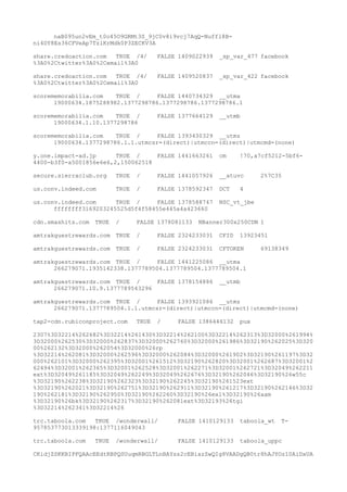 naB095un2vEm_t0o45O9GRMt3S_9jC0v8i9vcj7AqQ-Nuffl8B-
ni4DY8Es36CFVeAp7TzlKrMdk0P3ZECKV3A
share.credoaction.com TRUE /4/ FALSE 1409022939 _sp_var_477 facebook
%3A0%2Ctwitter%3A0%2Cemail%3A0
share.credoaction.com TRUE /4/ FALSE 1409520837 _sp_var_422 facebook
%3A0%2Ctwitter%3A0%2Cemail%3A0
scorememorabilia.com TRUE / FALSE 1440734329 __utma
19000634.1875288982.1377298786.1377298786.1377298786.1
scorememorabilia.com TRUE / FALSE 1377664129 __utmb
19000634.1.10.1377298786
scorememorabilia.com TRUE / FALSE 1393430329 __utmz
19000634.1377298786.1.1.utmcsr=(direct)|utmccn=(direct)|utmcmd=(none)
y.one.impact-ad.jp TRUE / FALSE 1441663261 cm !70,a7cf5212-5bf6-
4400-b3f0-a5001856e6e6,2,150062518
secure.sierraclub.org TRUE / FALSE 1441057926 __atuvc 2%7C35
us.conv.indeed.com TRUE / FALSE 1378592347 DCT 4
us.conv.indeed.com TRUE / FALSE 1378588747 NSC_vt_jbe
ffffffff3169203245525d5f4f58455e445a4a423660
cdn.smashits.com TRUE / FALSE 1378081133 NBanner300x250CDN 1
amtrakguestrewards.com TRUE / FALSE 2324233031 CFID 13923451
amtrakguestrewards.com TRUE / FALSE 2324233031 CFTOKEN 69138349
amtrakguestrewards.com TRUE / FALSE 1441225086 __utma
266279071.1935142338.1377789504.1377789504.1377789504.1
amtrakguestrewards.com TRUE / FALSE 1378154886 __utmb
266279071.10.9.1377789543296
amtrakguestrewards.com TRUE / FALSE 1393921086 __utmz
266279071.1377789504.1.1.utmcsr=(direct)|utmccn=(direct)|utmcmd=(none)
tap2-cdn.rubiconproject.com TRUE / FALSE 1386446132 pux
2307%3D32214%262682%3D32214%261430%3D32214%262100%3D32214%262313%3D32000%261994%
3D32000%262530%3D32000%262837%3D32000%262760%3D32000%261986%3D32190%262025%3D320
00%262132%3D32000%262054%3D32000%26rp
%3D32214%262081%3D32000%262596%3D32000%262084%3D32000%261902%3D32190%261197%3D32
000%262101%3D32000%262395%3D32001%261512%3D32190%262820%3D32001%262687%3D32001%2
62494%3D32001%262365%3D32001%262528%3D32001%262271%3D32001%262721%3D32049%262211
ext%3D32049%261185%3D32049%262249%3D32049%262676%3D32190%262046%3D32190%26w55c
%3D32190%262238%3D32190%262323%3D32190%262245%3D32190%261523ext
%3D32190%262021%3D32190%262751%3D32190%262911%3D32190%261217%3D32190%262146%3D32
190%262181%3D32190%262950%3D32190%262260%3D32190%26exl%3D32190%26aam
%3D32190%26bk%3D32190%262317%3D32190%262081ext%3D32193%26tgi
%3D32214%262341%3D32214%26
trc.taboola.com TRUE /wonderwall/ FALSE 1410129133 taboola_wt T-
957853773013339198:1377116049043
trc.taboola.com TRUE /wonderwall/ FALSE 1410129133 taboola_uppc
CKidjZSKKBIPFQAAcEEdtRBPQSUuqmRBGLTLnBAYss2cEBiazZwQIg8VAADgQB0tr8hAJYOz10AiDxUA
 