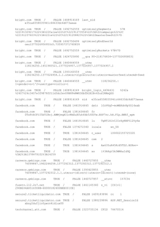 bright.com TRUE / FALSE 1408914169 last_sid
e35ca6558035941c64633dc6d073aeaa
bright.com TRUE / FALSE 1692752559 optimizelySegments %7B
%22191329217%22%3A%22false%22%2C%22191273554%22%3A%22campaign%22%2C
%22191237603%22%3A%22ie%22%2C%22191208823%22%3A%22masterfeed%22%7D
bright.com TRUE / FALSE 1692750499 optimizelyEndUserId
oeu1377026956953r0.735957371760859
bright.com TRUE / FALSE 1692752559 optimizelyBuckets %7B%7D
bright.com TRUE / FALSE 1424725890 __qca P0-218176834-1377026958031
bright.com TRUE / FALSE 1440464559 __utma
118236250.1451940521.1377026957.1377026957.1377026957.1
bright.com TRUE / FALSE 1393160559 __utmz
118236250.1377026958.1.1.utmcsr=ziprecruiter|utmccn=masterfeed|utmcmd=feed
bright.com TRUE / FALSE 1440464559 __utmv 118236250.|
1=gender=n=1^2=usertype=visitor=1
bright.com TRUE / FALSE 1408914169 bright_login_4494431 %242a
%2407%24c3407e3f9878ff11d3dc2evD9B8FeNW83GbfBlBlBv4Zus1RMxQGO
bright.com TRUE / FALSE 1408914169 sid e35ca6558035941c64633dc6d073aeaa
facebook.com TRUE / FALSE 1441914645 datr 1CoVUg0-moWEKdn8pYSl4xab
facebook.com TRUE / FALSE 1381434645 fr
0TzFnkCF1I5bTlRnj.AWWjmqAI1rMkEuXUuh4kb3JGUYw.BSF7nc.hH.FIp.AWXf_xpm
facebook.com TRUE / FALSE 1441914645 lu TgRTl8JcCJIrHyKNP5l2Vy6w
facebook.com TRUE / FALSE 1379272340 locale en_US
facebook.com TRUE / TRUE 1381434645 c_user 100002155725320
facebook.com TRUE / FALSE 1381434645 csm 2
facebook.com TRUE / TRUE 1381434645 s Aa635uR45KrXVTD2.BSKev-
facebook.com TRUE / TRUE 1381434645 xs 1%3A8gt5A3WM6aId9Q
%3A2%3A1378479102%3A14259
careers.geblogs.com TRUE / FALSE 1440727855 __utma
76099847.1962244258.1377292312.1377292312.1377292312.1
careers.geblogs.com TRUE / FALSE 1393423855 __utmz
76099847.1377292312.1.1.utmcsr=(direct)|utmccn=(direct)|utmcmd=(none)
careers.geblogs.com TRUE / FALSE 1440727857 __atuvc 1%7C34
fusetv.112.2o7.net TRUE / FALSE 1441145340 s_vi [CS]v1|
290BD36A8516308B-60000182400BEE00[CE]
secure2.ticketliquidator.com TRUE / FALSE 1409183896 cc 1
secure2.ticketliquidator.com TRUE / FALSE 1380239896 ASP.NET_SessionId
xbsy2dufjio0ywrn4idiux00
techchannel.att.com TRUE / FALSE 2323735136 CFID 74470514
 