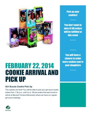 Pick up your
cookies!

You don’t want to
miss it! All orders
will be fulfilled at
this event

FEBRUARY 22, 2014
COOKIE ARRIVAL AND
PICK UP
Girl Scouts Cookie Pick Up
The cookies are here! You will be able to pick your girl scout cookie
orders from 1:30 p.m. until 5 p.m. All pre-orders that was turned in
will be at Bernard Terrace Elementary where we have our regular
girl scout meetings.

You will have a
chance to order
more cookies you’re
your daughters

 