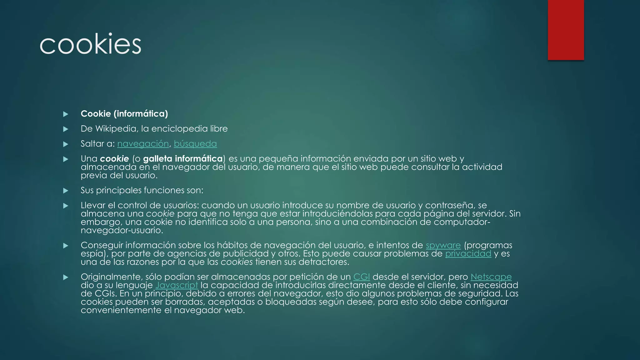cookies
 Cookie (informática)
 De Wikipedia, la enciclopedia libre
 Saltar a: navegación, búsqueda
 Una cookie (o galleta informática) es una pequeña información enviada por un sitio web y
almacenada en el navegador del usuario, de manera que el sitio web puede consultar la actividad
previa del usuario.
 Sus principales funciones son:
 Llevar el control de usuarios: cuando un usuario introduce su nombre de usuario y contraseña, se
almacena una cookie para que no tenga que estar introduciéndolas para cada página del servidor. Sin
embargo, una cookie no identifica solo a una persona, sino a una combinación de computador-
navegador-usuario.
 Conseguir información sobre los hábitos de navegación del usuario, e intentos de spyware (programas
espía), por parte de agencias de publicidad y otros. Esto puede causar problemas de privacidad y es
una de las razones por la que las cookies tienen sus detractores.
 Originalmente, sólo podían ser almacenadas por petición de un CGI desde el servidor, pero Netscape
dio a su lenguaje Javascript la capacidad de introducirlas directamente desde el cliente, sin necesidad
de CGIs. En un principio, debido a errores del navegador, esto dio algunos problemas de seguridad. Las
cookies pueden ser borradas, aceptadas o bloqueadas según desee, para esto sólo debe configurar
convenientemente el navegador web.
 