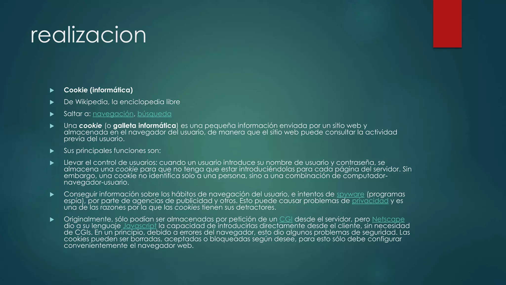 realizacion
 Cookie (informática)
 De Wikipedia, la enciclopedia libre
 Saltar a: navegación, búsqueda
 Una cookie (o galleta informática) es una pequeña información enviada por un sitio web y
almacenada en el navegador del usuario, de manera que el sitio web puede consultar la actividad
previa del usuario.
 Sus principales funciones son:
 Llevar el control de usuarios: cuando un usuario introduce su nombre de usuario y contraseña, se
almacena una cookie para que no tenga que estar introduciéndolas para cada página del servidor. Sin
embargo, una cookie no identifica solo a una persona, sino a una combinación de computador-
navegador-usuario.
 Conseguir información sobre los hábitos de navegación del usuario, e intentos de spyware (programas
espía), por parte de agencias de publicidad y otros. Esto puede causar problemas de privacidad y es
una de las razones por la que las cookies tienen sus detractores.
 Originalmente, sólo podían ser almacenadas por petición de un CGI desde el servidor, pero Netscape
dio a su lenguaje Javascript la capacidad de introducirlas directamente desde el cliente, sin necesidad
de CGIs. En un principio, debido a errores del navegador, esto dio algunos problemas de seguridad. Las
cookies pueden ser borradas, aceptadas o bloqueadas según desee, para esto sólo debe configurar
convenientemente el navegador web.
 