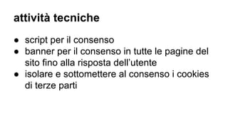 attività tecniche
● script per il consenso
● banner per il consenso in tutte le pagine del
sito fino alla risposta dell’utente
● isolare e sottomettere al consenso i cookies
di terze parti
 