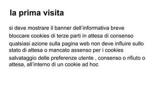 la prima visita
si deve mostrare il banner dell’informativa breve
bloccare cookies di terze parti in attesa di consenso
qualsiasi azione sulla pagina web non deve influire sullo
stato di attesa o mancato assenso per i cookies
salvataggio delle preferenze utente , consenso o rifiuto o
attesa, all’interno di un cookie ad hoc
 