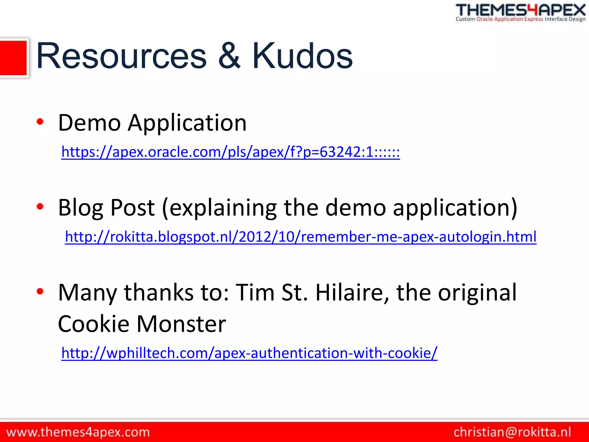 Resources & Kudos
• Demo Application
https://apex.oracle.com/pls/apex/f?p=63242:1::::::
• Blog Post (explaining the demo application)
http://rokitta.blogspot.nl/2012/10/remember-me-apex-autologin.html
• Many thanks to: Tim St. Hilaire, the original
Cookie Monster
http://wphilltech.com/apex-authentication-with-cookie/
 