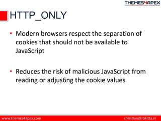 HTTP_ONLY
• Modern browsers respect the separation of
cookies that should not be available to
JavaScript
• Reduces the risk of malicious JavaScript from
reading or adjus6ng the cookie values
 