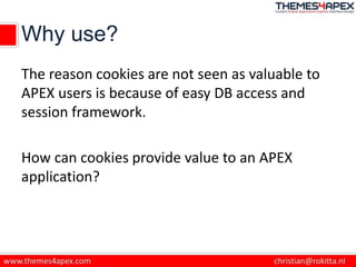 Why use?
The reason cookies are not seen as valuable to
APEX users is because of easy DB access and
session framework.
How can cookies provide value to an APEX
application?
 