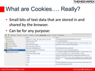 What are Cookies…. Really?
• Small bits of text data that are stored in and
shared by the browser.
• Can be for any purpose:
 