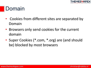 Domain
• Cookies from different sites are separated by
Domain
• Browsers only send cookies for the current
domain
• Super Cookies (*.com, *.org) are (and should
be) blocked by most browsers
 