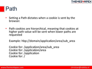 Path
• Setting a Path dictates when a cookie is sent by the
browser.
• Path cookies are hierarchical, meaning that cookies at
higher path value will be sent when lower paths are
requested
Example: hbp://domain/applica6on/area/sub_area
Cookie for: /applica6on/area/sub_area
Cookie for: /applica6on/area
Cookie for: /applica6on
Cookie for: /
 