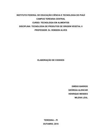 INSTITUTO FEDERAL DE EDUCAÇÃO CIÊNCIA E TECNOLOGIA DO PIAUÍ
CAMPUS TERESINA CENTRAL
CURSO: TECNOLOGIA EM ALIMENTOS
DISCIPLINA: TECNOLOGIA DE PRODUTOS DE ORIGEM VEGETAL II
PROFESSOR: Dr. ROBSON ALVES
ELABORAÇÃO DE COOKIES
EMÍDIO BARROS
GEÓRGIA ALENCAR
HENRIQUE MENDES
MILENA LEAL
TERESINA – PI
OUTUBRO, 2016
 
