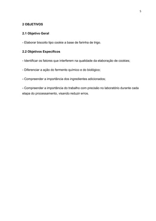 5
2 OBJETIVOS
2.1 Objetivo Geral
- Elaborar biscoito tipo cookie a base de farinha de trigo.
2.2 Objetivos Específicos
- Identificar os fatores que interferem na qualidade da elaboração de cookies;
- Diferenciar a ação do fermento químico e do biológico;
- Compreender a importância dos ingredientes adicionados;
- Compreender a importância do trabalho com precisão no laboratório durante cada
etapa do processamento, visando reduzir erros.
 