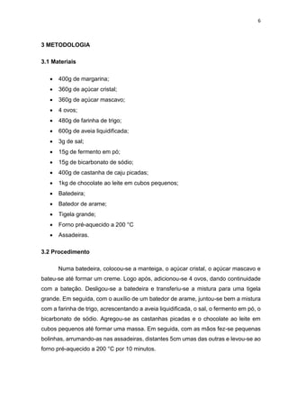 6
3 METODOLOGIA
3.1 Materiais
 400g de margarina;
 360g de açúcar cristal;
 360g de açúcar mascavo;
 4 ovos;
 480g de farinha de trigo;
 600g de aveia liquidificada;
 3g de sal;
 15g de fermento em pó;
 15g de bicarbonato de sódio;
 400g de castanha de caju picadas;
 1kg de chocolate ao leite em cubos pequenos;
 Batedeira;
 Batedor de arame;
 Tigela grande;
 Forno pré-aquecido a 200 °C
 Assadeiras.
3.2 Procedimento
Numa batedeira, colocou-se a manteiga, o açúcar cristal, o açúcar mascavo e
bateu-se até formar um creme. Logo após, adicionou-se 4 ovos, dando continuidade
com a bateção. Desligou-se a batedeira e transferiu-se a mistura para uma tigela
grande. Em seguida, com o auxílio de um batedor de arame, juntou-se bem a mistura
com a farinha de trigo, acrescentando a aveia liquidificada, o sal, o fermento em pó, o
bicarbonato de sódio. Agregou-se as castanhas picadas e o chocolate ao leite em
cubos pequenos até formar uma massa. Em seguida, com as mãos fez-se pequenas
bolinhas, arrumando-as nas assadeiras, distantes 5cm umas das outras e levou-se ao
forno pré-aquecido a 200 °C por 10 minutos.
 