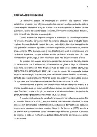 7
4 RESULTADOS E DISCUSSÃO
Os resultados obtidos na elaboração de biscoitos tipo “cookies” foram
satisfatórios em parte, pois o forno no qual estes estavam sendo assados não estava
preparado para recebe-los, e alguns dos biscoitos ficaram queimados. Porém, os não
queimados, quanto às características sensoriais, obtiveram bons resultados de sabor,
odor, consistência, diâmetro e composição.
Quanto à farinha de trigo utilizada para a elaboração do biscoito tipo cookies
no presente trabalho, apresentou teor de proteína adequado para produção deste
produto. Segundo Gutkoski, Nodari, Jacobsen Neto (2003), biscoitos tipo cookies de
boa qualidade são obtidos a partir da farinha de trigos moles, de baixo teor de proteína
bruta, entre 8 e 11%. Contudo, para o trigo brasileiro, em geral, a proteína não é um
parâmetro importante porque existem muitas proteínas solúveis que não são
formadoras de glúten, logo, o valor encontrado pode não ter aplicabilidade prática.
Os biscoitos tipo cookies geralmente apresentam aumento no diâmetro depois
do forneamento, que é atribuído ao baixo conteúdo de glúten e força da farinha de
trigo mole, que forma um filme frágil ao invés de rede visco elástica (ZOULIAS;
OREOPOULOU; KOUNALAKI, 2002). No presente estudo, foi empregada farinha
especial na elaboração dos biscoitos, mas também se obteve aumento no diâmetro,
contudo, este foi provavelmente inferior ao que se obteria se tivesse sido usada farinha
de trigo mole e se estes tivessem espaço na forma para se expandir mais.
Por conseguinte, a gordura tem capacidade de reduzir o tempo de mistura e a
energia exigidos, pois envolvem os grânulos de açúcar e as partículas de farinha de
trigo. Também cumpre a função do controle e do desenvolvimento excessivo do
glúten, tornando o produto final mais macio (BUENO, 2005).
O biscoito produzido neste trabalho foi enriquecido com alguns nutrientes. De
acordo com Fasolin et al. (2007), outros trabalhos realizados com diferentes tipos de
biscoitos têm demonstrado forte tendência das indústrias e de trabalhos de pesquisa
em promover o enriquecimento de biscoitos. Segundo Santucci et al. (2003), a mistura
de farinhas não convencionais com a farinha de trigo melhora a qualidade nutricional
de biscoitos e pode até melhorar sua palatabilidade, tornando-os mais aceitos pelos
consumidores.
 